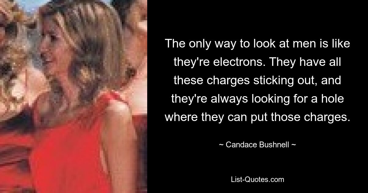 The only way to look at men is like they're electrons. They have all these charges sticking out, and they're always looking for a hole where they can put those charges. — © Candace Bushnell