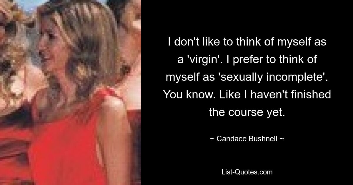 I don't like to think of myself as a 'virgin'. I prefer to think of myself as 'sexually incomplete'. You know. Like I haven't finished the course yet. — © Candace Bushnell