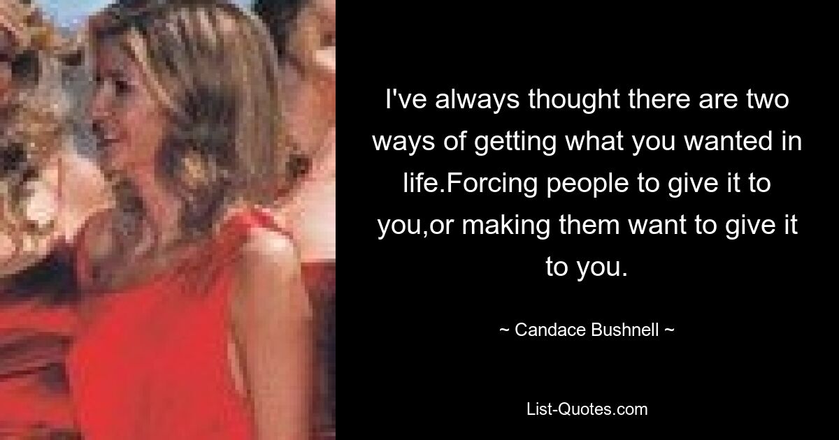 I've always thought there are two ways of getting what you wanted in life.Forcing people to give it to you,or making them want to give it to you. — © Candace Bushnell