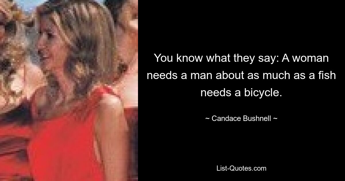 You know what they say: A woman needs a man about as much as a fish needs a bicycle. — © Candace Bushnell