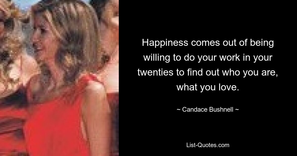 Happiness comes out of being willing to do your work in your twenties to find out who you are, what you love. — © Candace Bushnell