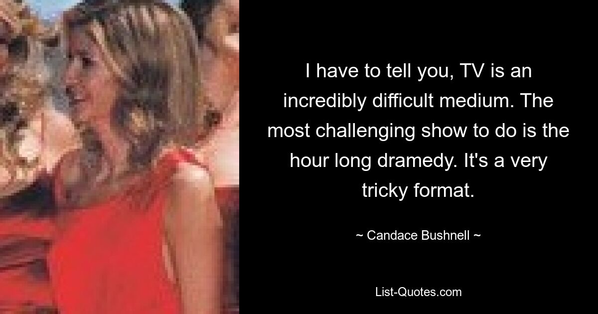 I have to tell you, TV is an incredibly difficult medium. The most challenging show to do is the hour long dramedy. It's a very tricky format. — © Candace Bushnell