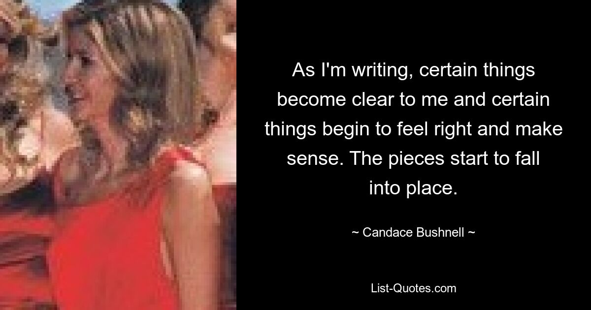 As I'm writing, certain things become clear to me and certain things begin to feel right and make sense. The pieces start to fall into place. — © Candace Bushnell