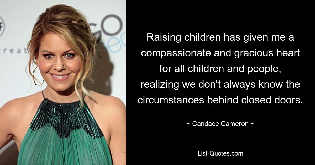 Raising children has given me a compassionate and gracious heart for all children and people, realizing we don't always know the circumstances behind closed doors. — © Candace Cameron