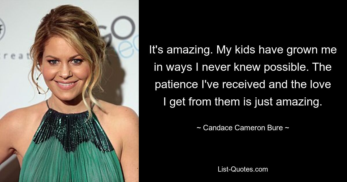 It's amazing. My kids have grown me in ways I never knew possible. The patience I've received and the love I get from them is just amazing. — © Candace Cameron Bure