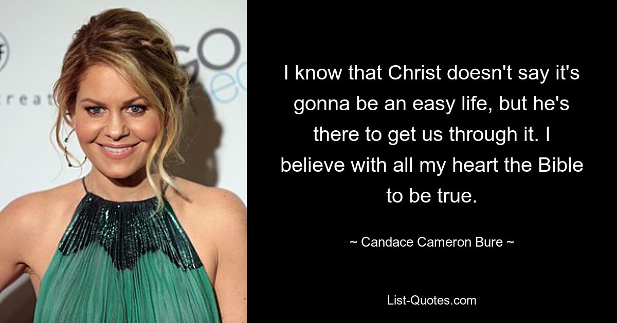 I know that Christ doesn't say it's gonna be an easy life, but he's there to get us through it. I believe with all my heart the Bible to be true. — © Candace Cameron Bure