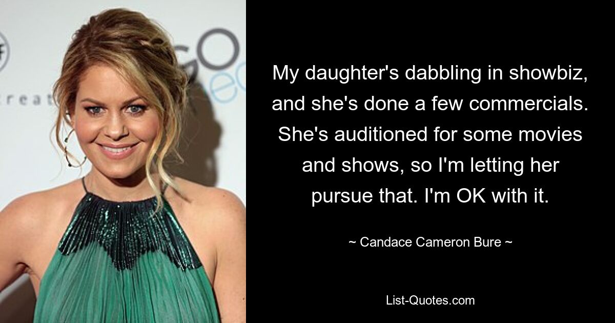 My daughter's dabbling in showbiz, and she's done a few commercials. She's auditioned for some movies and shows, so I'm letting her pursue that. I'm OK with it. — © Candace Cameron Bure