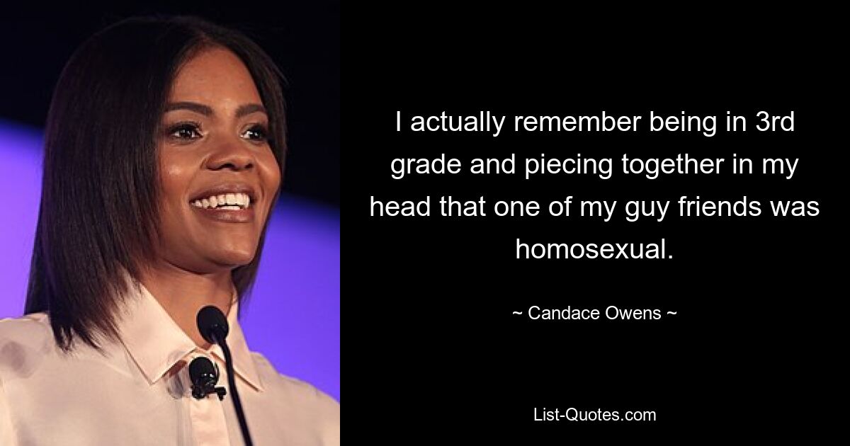 I actually remember being in 3rd grade and piecing together in my head that one of my guy friends was homosexual. — © Candace Owens