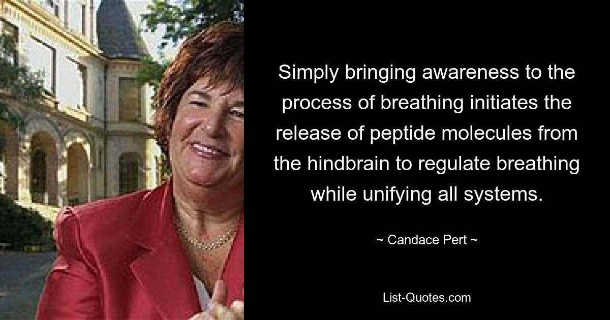 Simply bringing awareness to the process of breathing initiates the release of peptide molecules from the hindbrain to regulate breathing while unifying all systems. — © Candace Pert