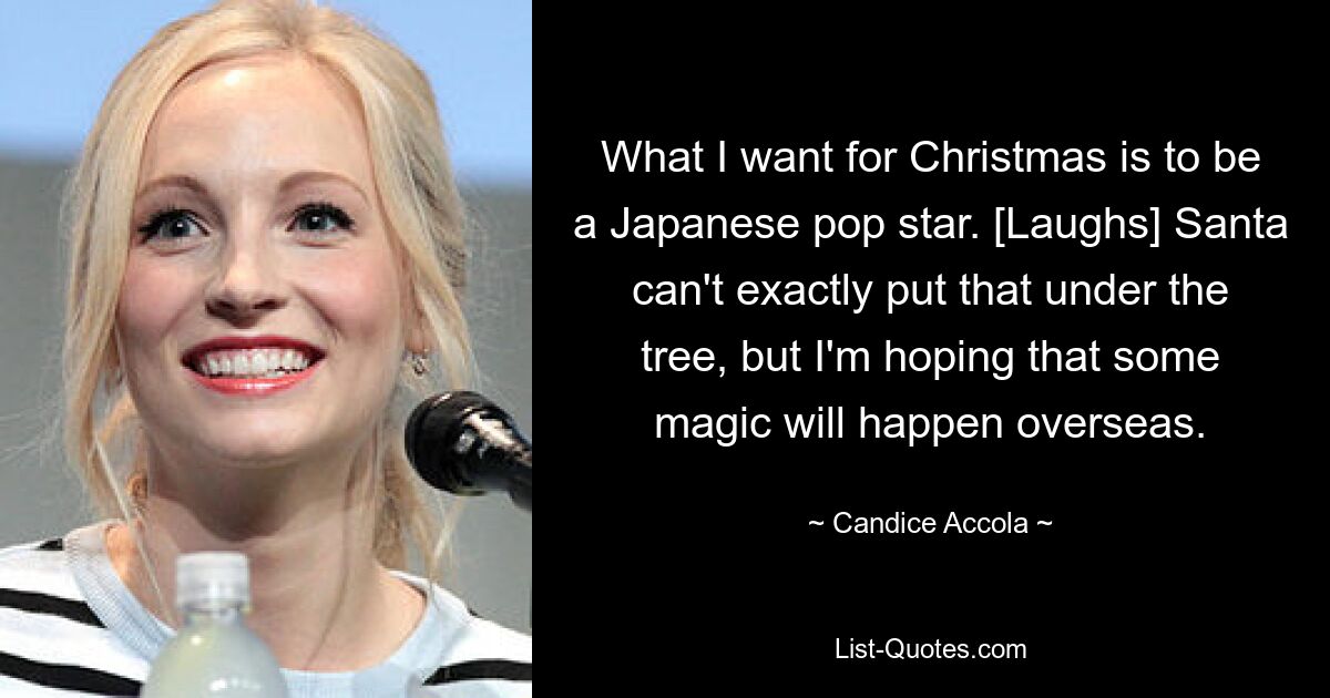 What I want for Christmas is to be a Japanese pop star. [Laughs] Santa can't exactly put that under the tree, but I'm hoping that some magic will happen overseas. — © Candice Accola