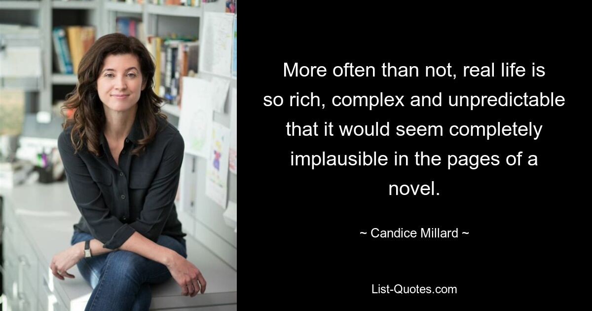 More often than not, real life is so rich, complex and unpredictable that it would seem completely implausible in the pages of a novel. — © Candice Millard