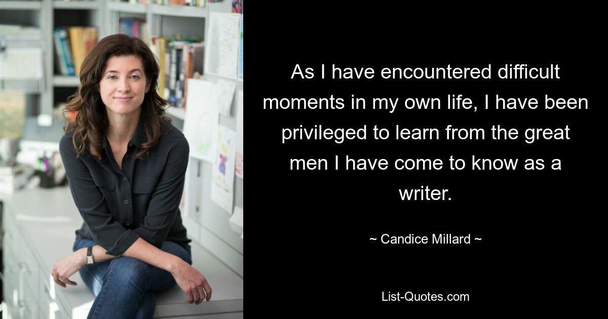 As I have encountered difficult moments in my own life, I have been privileged to learn from the great men I have come to know as a writer. — © Candice Millard