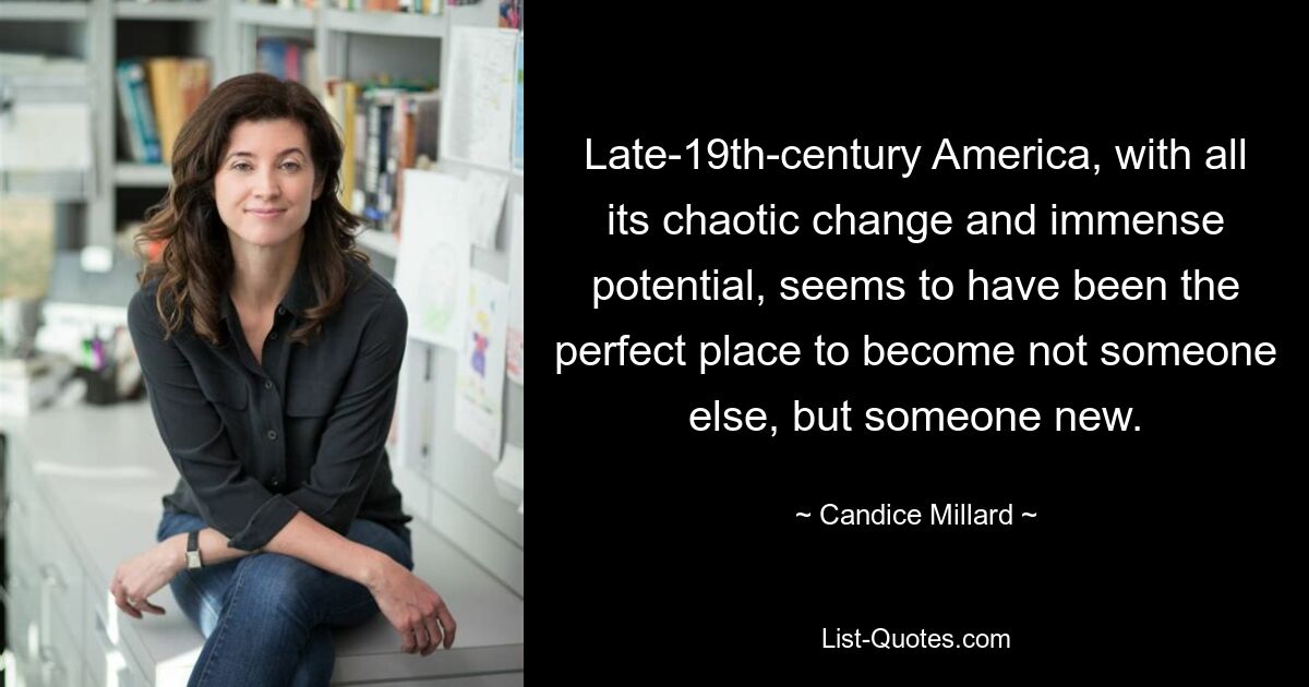 Late-19th-century America, with all its chaotic change and immense potential, seems to have been the perfect place to become not someone else, but someone new. — © Candice Millard