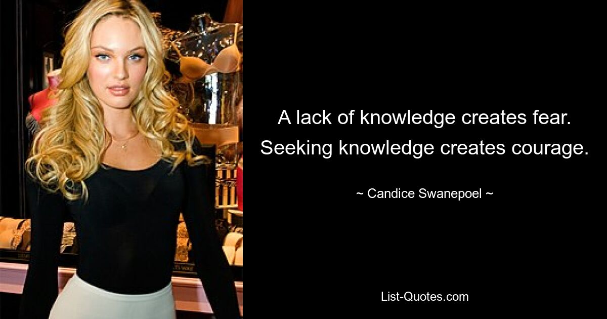 A lack of knowledge creates fear. Seeking knowledge creates courage. — © Candice Swanepoel