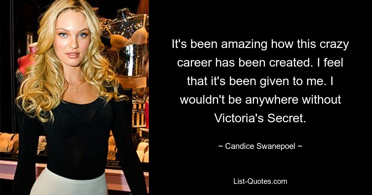 It's been amazing how this crazy career has been created. I feel that it's been given to me. I wouldn't be anywhere without Victoria's Secret. — © Candice Swanepoel