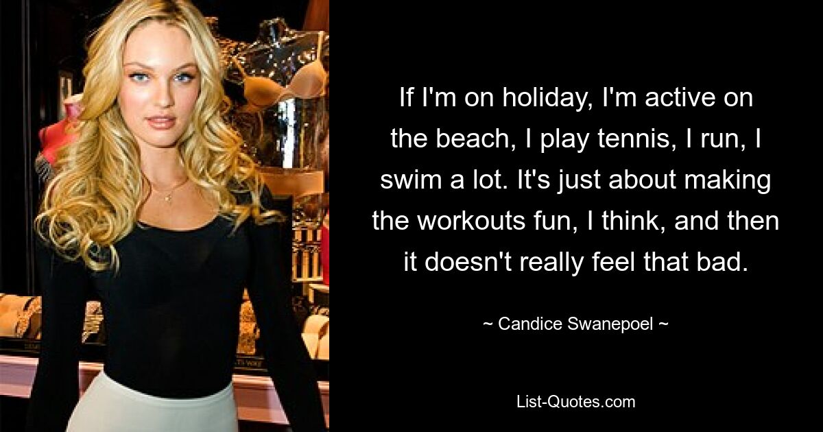 If I'm on holiday, I'm active on the beach, I play tennis, I run, I swim a lot. It's just about making the workouts fun, I think, and then it doesn't really feel that bad. — © Candice Swanepoel