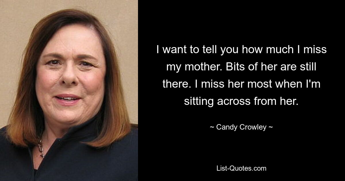 I want to tell you how much I miss my mother. Bits of her are still there. I miss her most when I'm sitting across from her. — © Candy Crowley