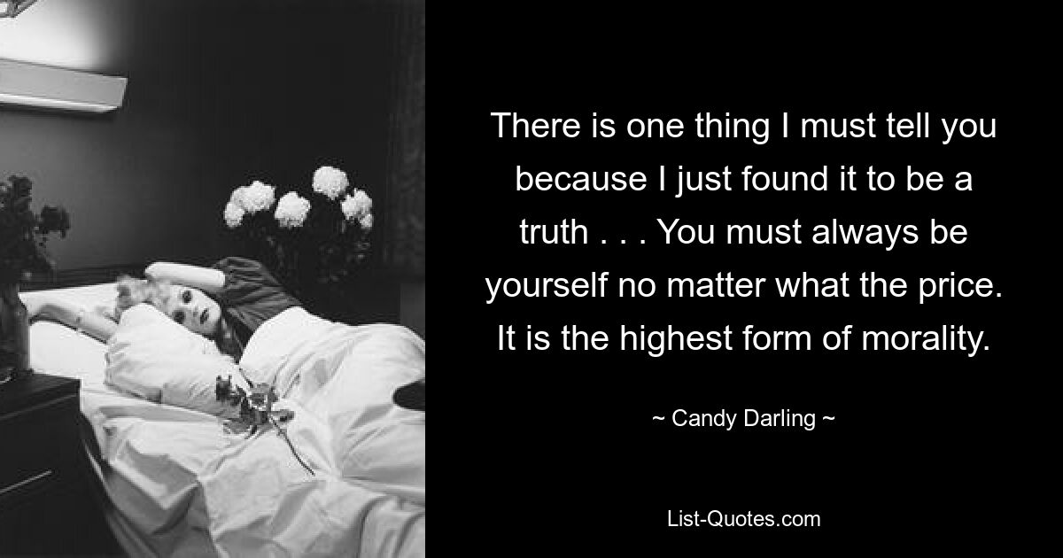 There is one thing I must tell you because I just found it to be a truth . . . You must always be yourself no matter what the price. It is the highest form of morality. — © Candy Darling