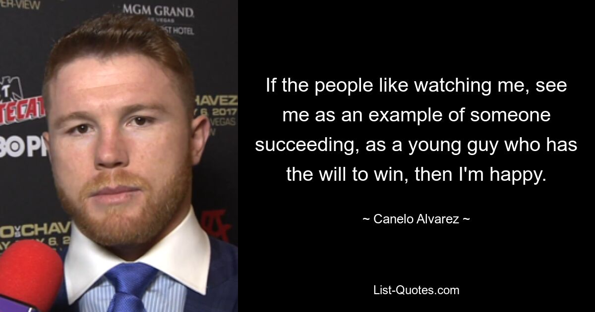 If the people like watching me, see me as an example of someone succeeding, as a young guy who has the will to win, then I'm happy. — © Canelo Alvarez