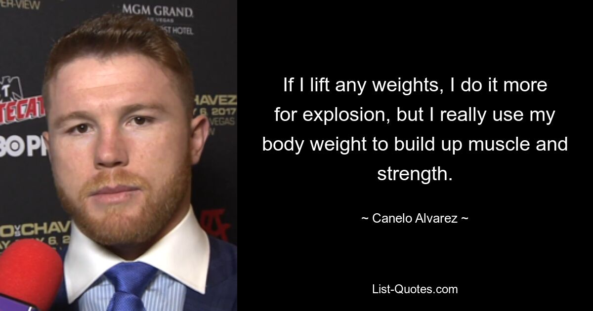 If I lift any weights, I do it more for explosion, but I really use my body weight to build up muscle and strength. — © Canelo Alvarez