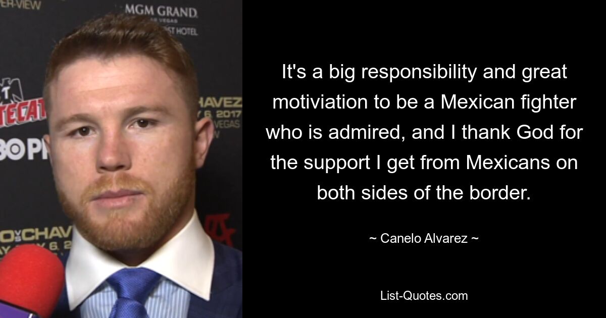 It's a big responsibility and great motiviation to be a Mexican fighter who is admired, and I thank God for the support I get from Mexicans on both sides of the border. — © Canelo Alvarez