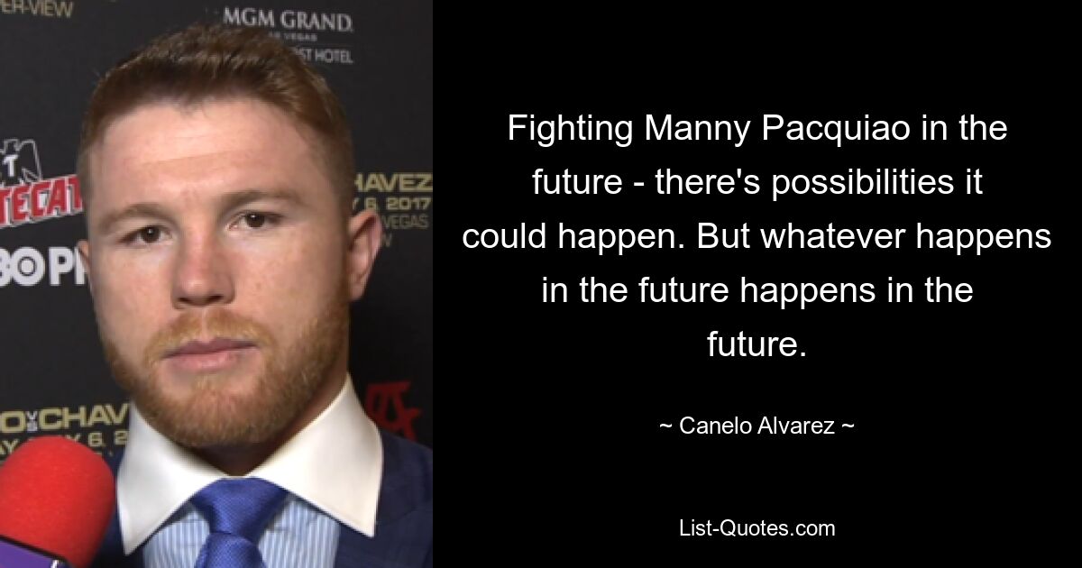 Fighting Manny Pacquiao in the future - there's possibilities it could happen. But whatever happens in the future happens in the future. — © Canelo Alvarez