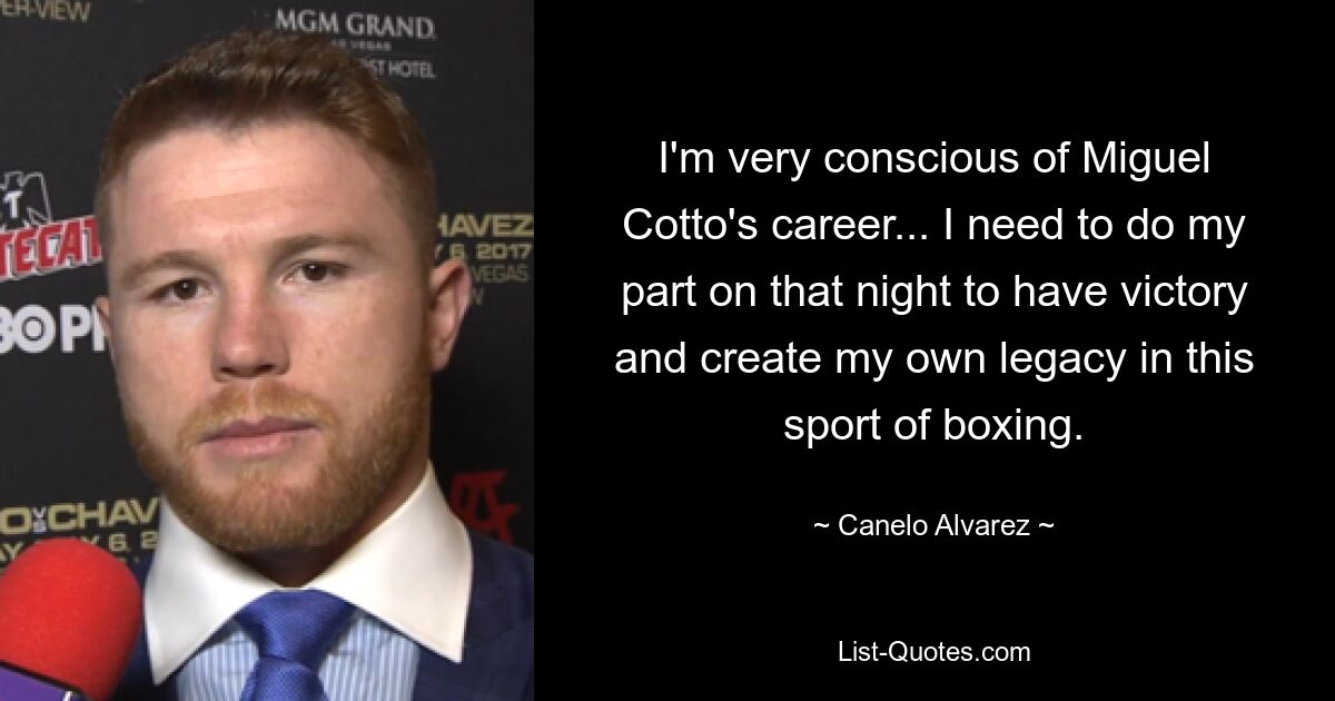 I'm very conscious of Miguel Cotto's career... I need to do my part on that night to have victory and create my own legacy in this sport of boxing. — © Canelo Alvarez