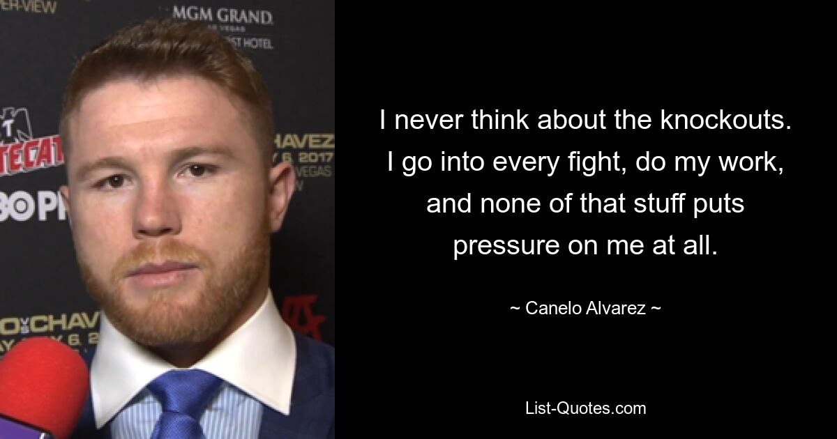 I never think about the knockouts. I go into every fight, do my work, and none of that stuff puts pressure on me at all. — © Canelo Alvarez