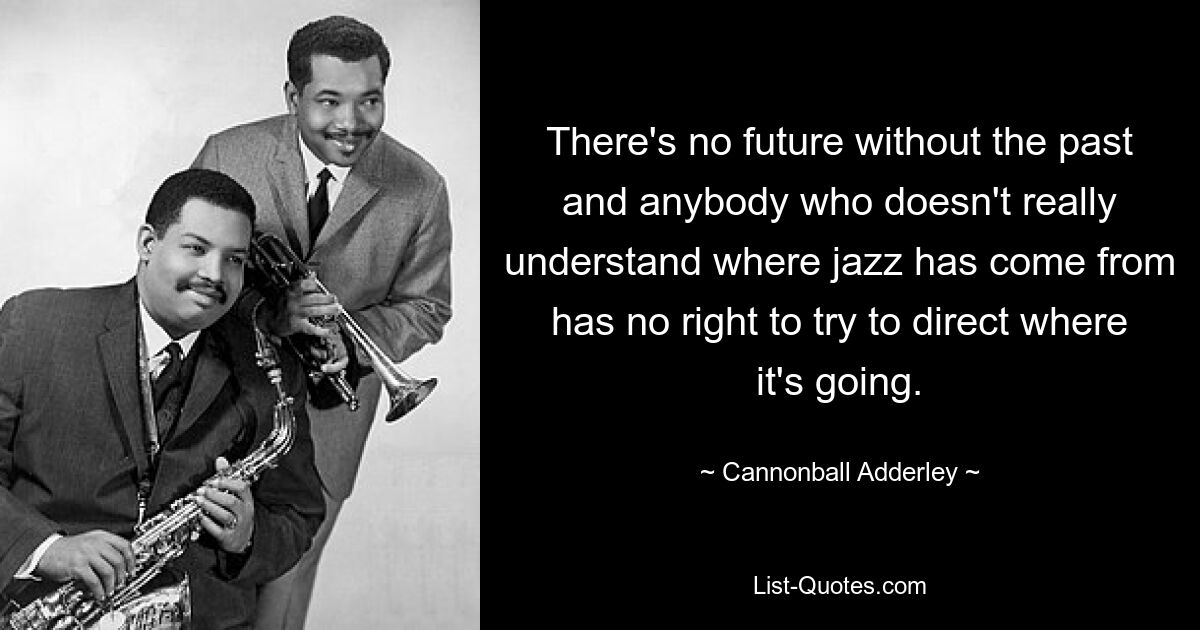 There's no future without the past and anybody who doesn't really understand where jazz has come from has no right to try to direct where it's going. — © Cannonball Adderley