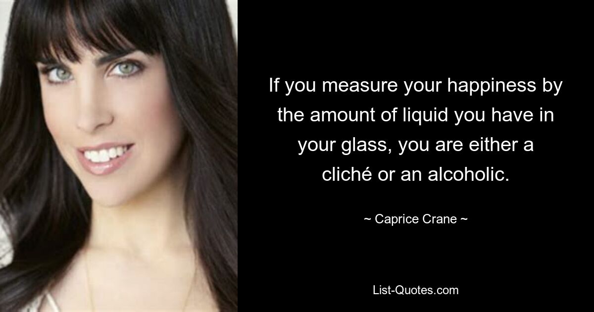 If you measure your happiness by the amount of liquid you have in your glass, you are either a cliché or an alcoholic. — © Caprice Crane