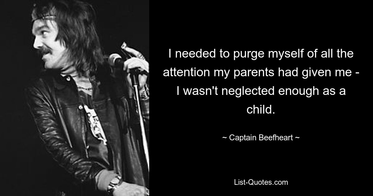 I needed to purge myself of all the attention my parents had given me - I wasn't neglected enough as a child. — © Captain Beefheart