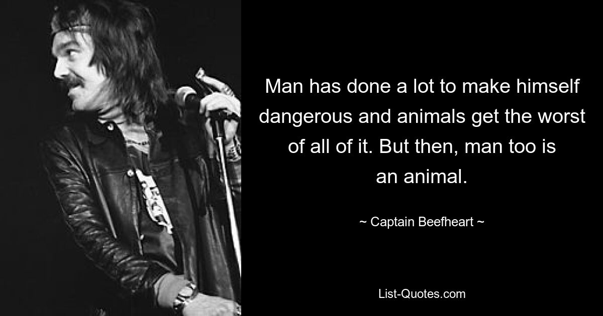 Man has done a lot to make himself dangerous and animals get the worst of all of it. But then, man too is an animal. — © Captain Beefheart