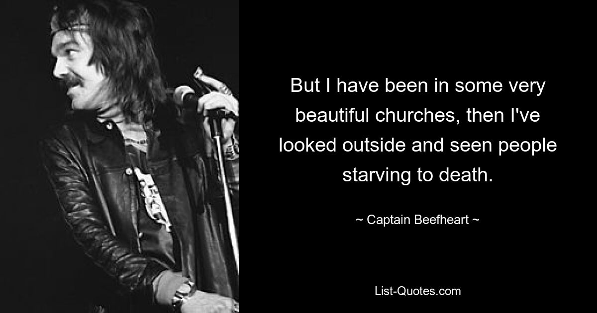 But I have been in some very beautiful churches, then I've looked outside and seen people starving to death. — © Captain Beefheart