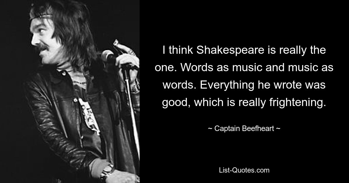 I think Shakespeare is really the one. Words as music and music as words. Everything he wrote was good, which is really frightening. — © Captain Beefheart