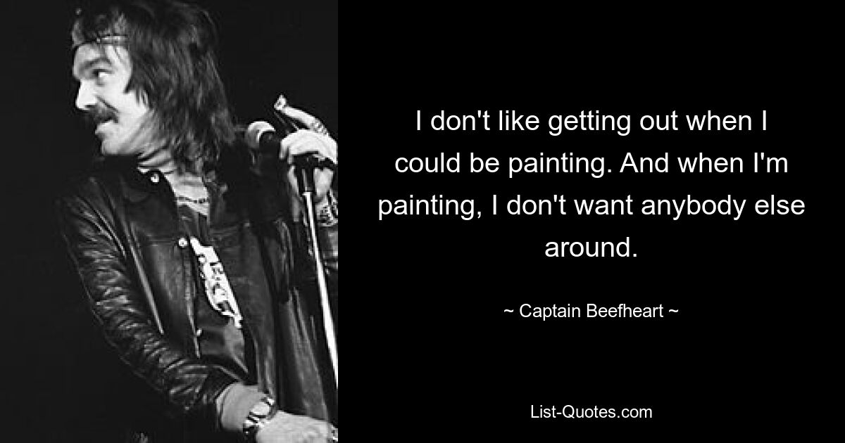 I don't like getting out when I could be painting. And when I'm painting, I don't want anybody else around. — © Captain Beefheart