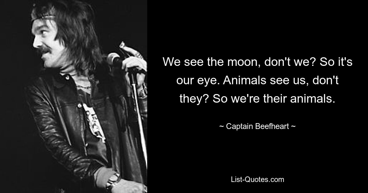 We see the moon, don't we? So it's our eye. Animals see us, don't they? So we're their animals. — © Captain Beefheart