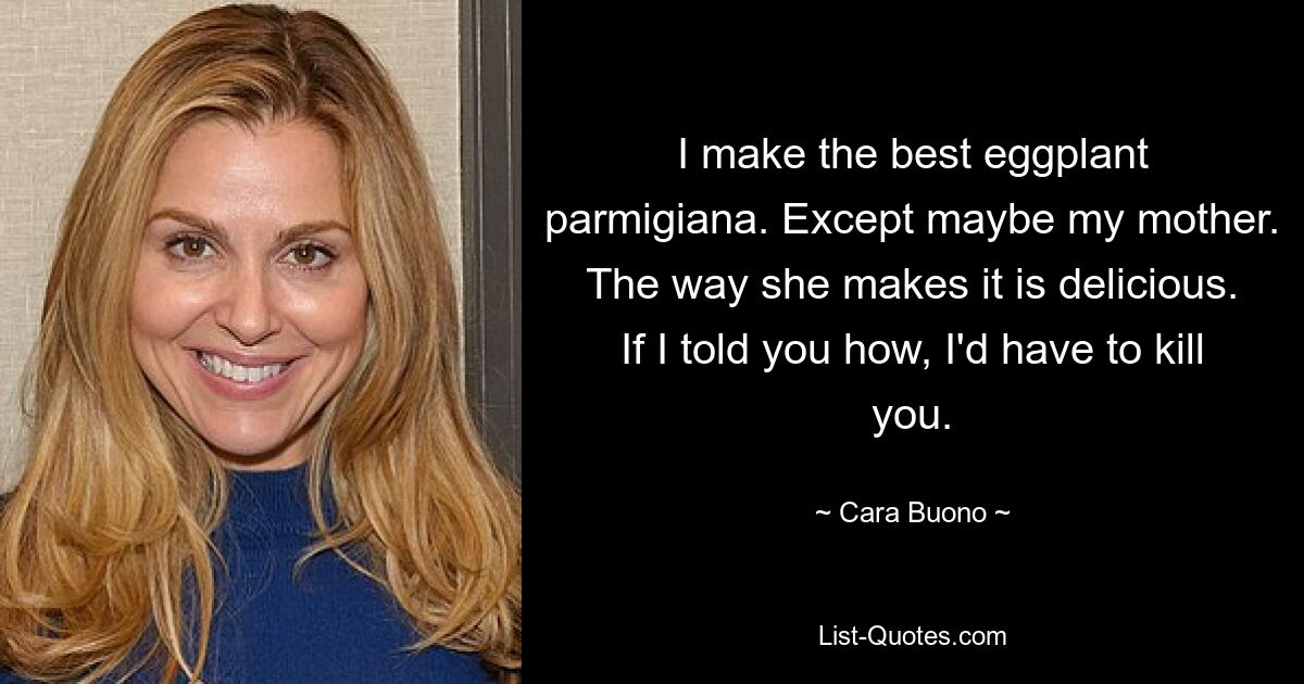 I make the best eggplant parmigiana. Except maybe my mother. The way she makes it is delicious. If I told you how, I'd have to kill you. — © Cara Buono