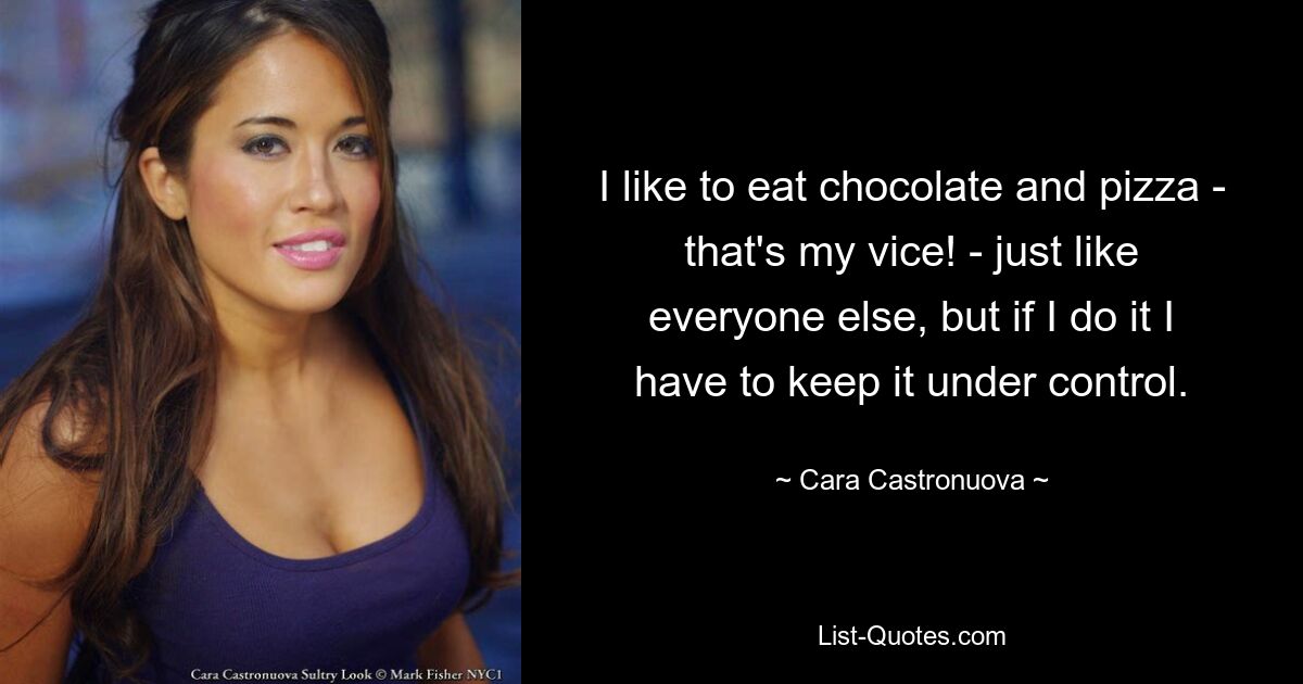 I like to eat chocolate and pizza - that's my vice! - just like everyone else, but if I do it I have to keep it under control. — © Cara Castronuova