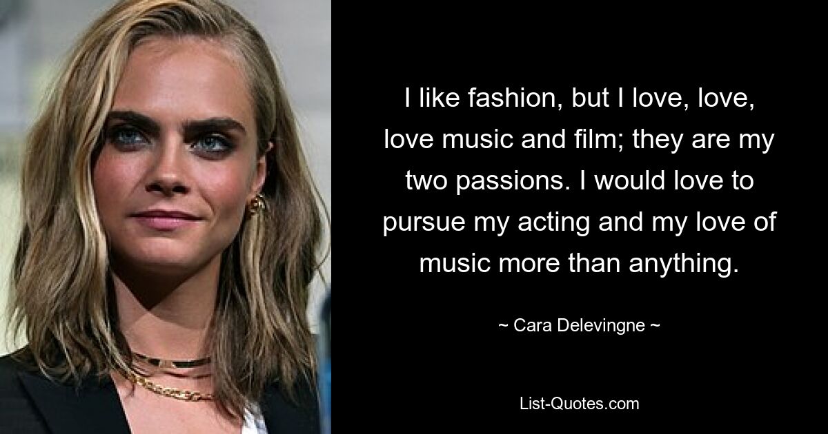 I like fashion, but I love, love, love music and film; they are my two passions. I would love to pursue my acting and my love of music more than anything. — © Cara Delevingne