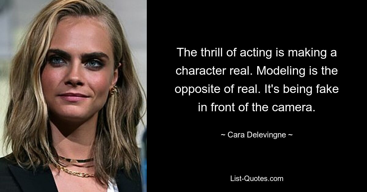 The thrill of acting is making a character real. Modeling is the opposite of real. It's being fake in front of the camera. — © Cara Delevingne