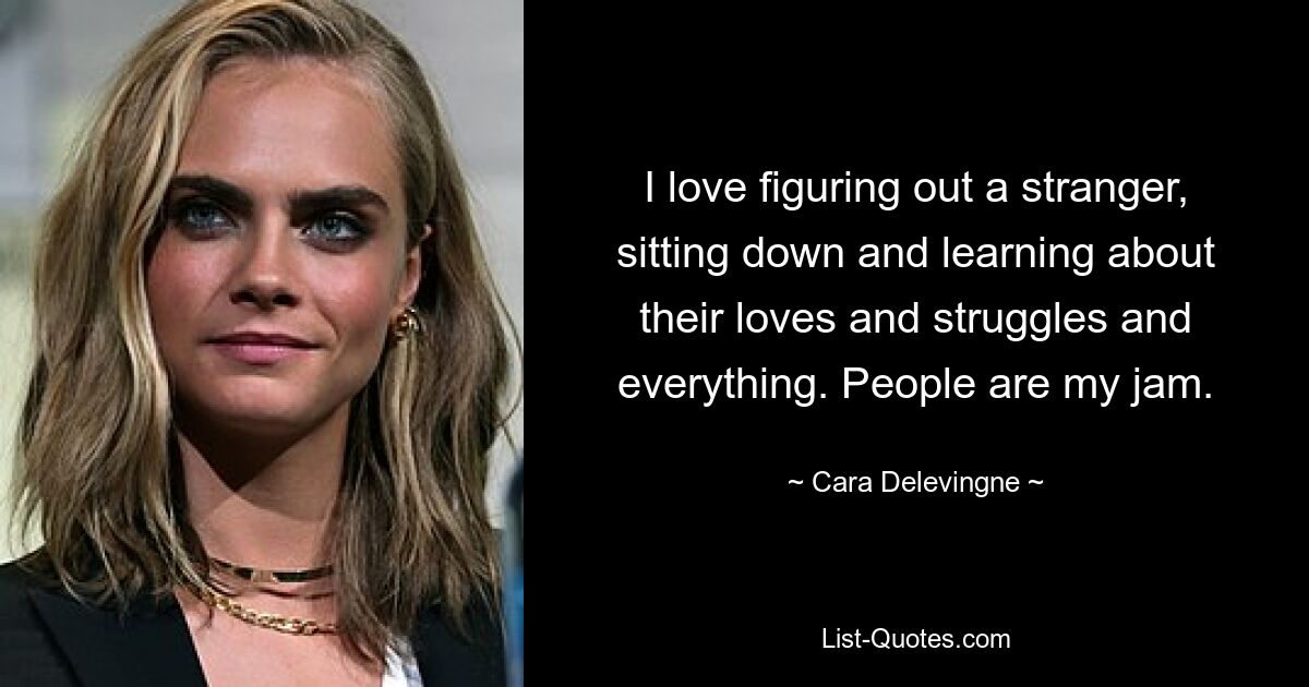 I love figuring out a stranger, sitting down and learning about their loves and struggles and everything. People are my jam. — © Cara Delevingne