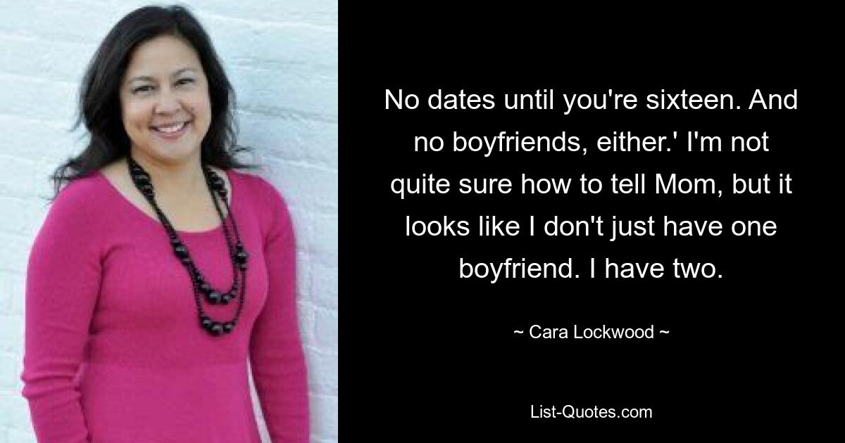 No dates until you're sixteen. And no boyfriends, either.' I'm not quite sure how to tell Mom, but it looks like I don't just have one boyfriend. I have two. — © Cara Lockwood