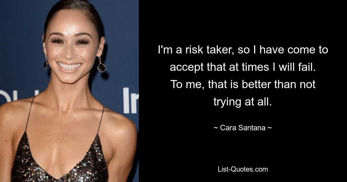 I'm a risk taker, so I have come to accept that at times I will fail. To me, that is better than not trying at all. — © Cara Santana