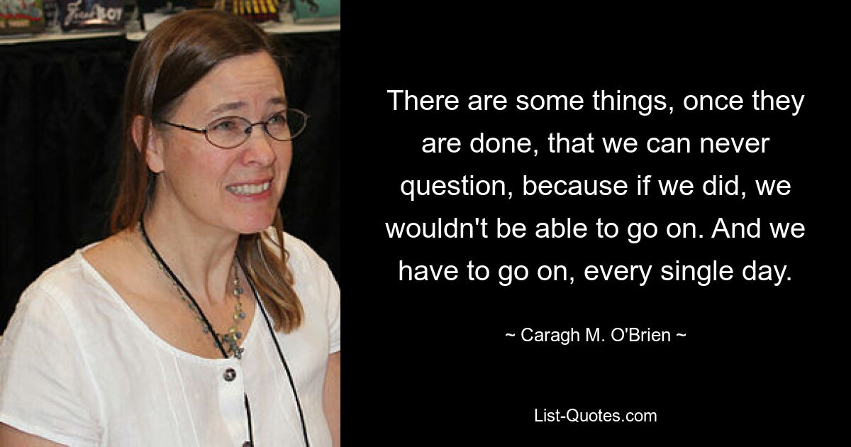 There are some things, once they are done, that we can never question, because if we did, we wouldn't be able to go on. And we have to go on, every single day. — © Caragh M. O'Brien