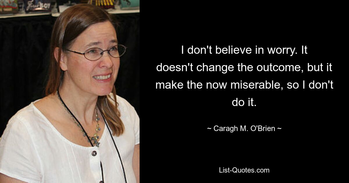 I don't believe in worry. It doesn't change the outcome, but it make the now miserable, so I don't do it. — © Caragh M. O'Brien