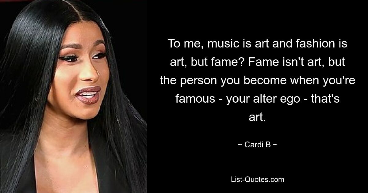 To me, music is art and fashion is art, but fame? Fame isn't art, but the person you become when you're famous - your alter ego - that's art. — © Cardi B