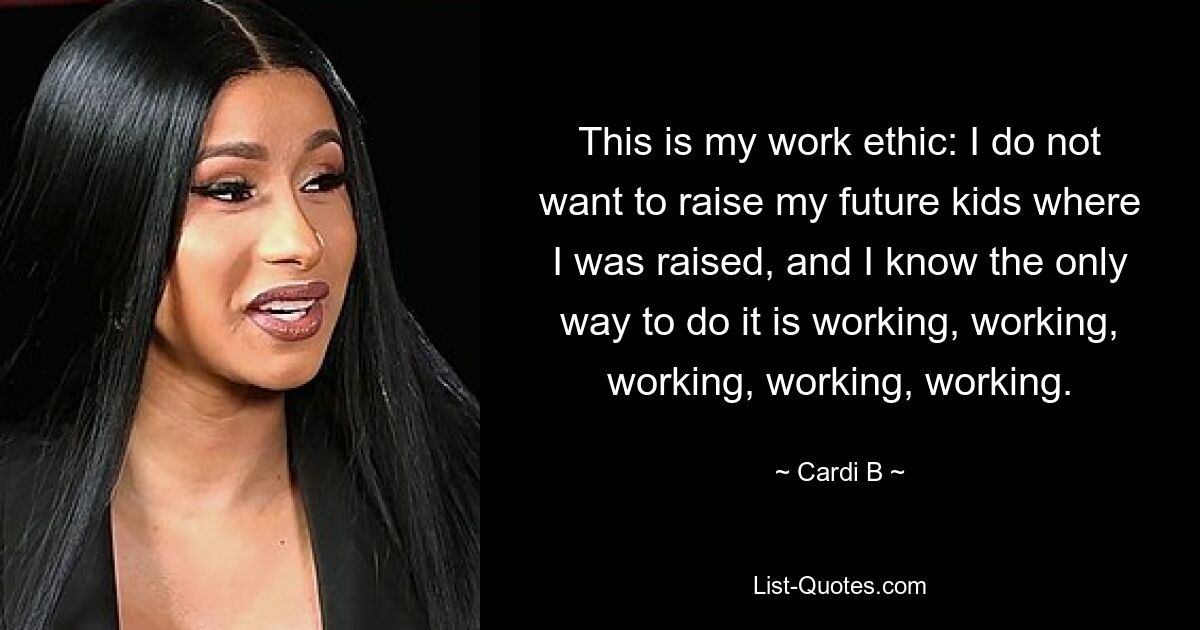 This is my work ethic: I do not want to raise my future kids where I was raised, and I know the only way to do it is working, working, working, working, working. — © Cardi B