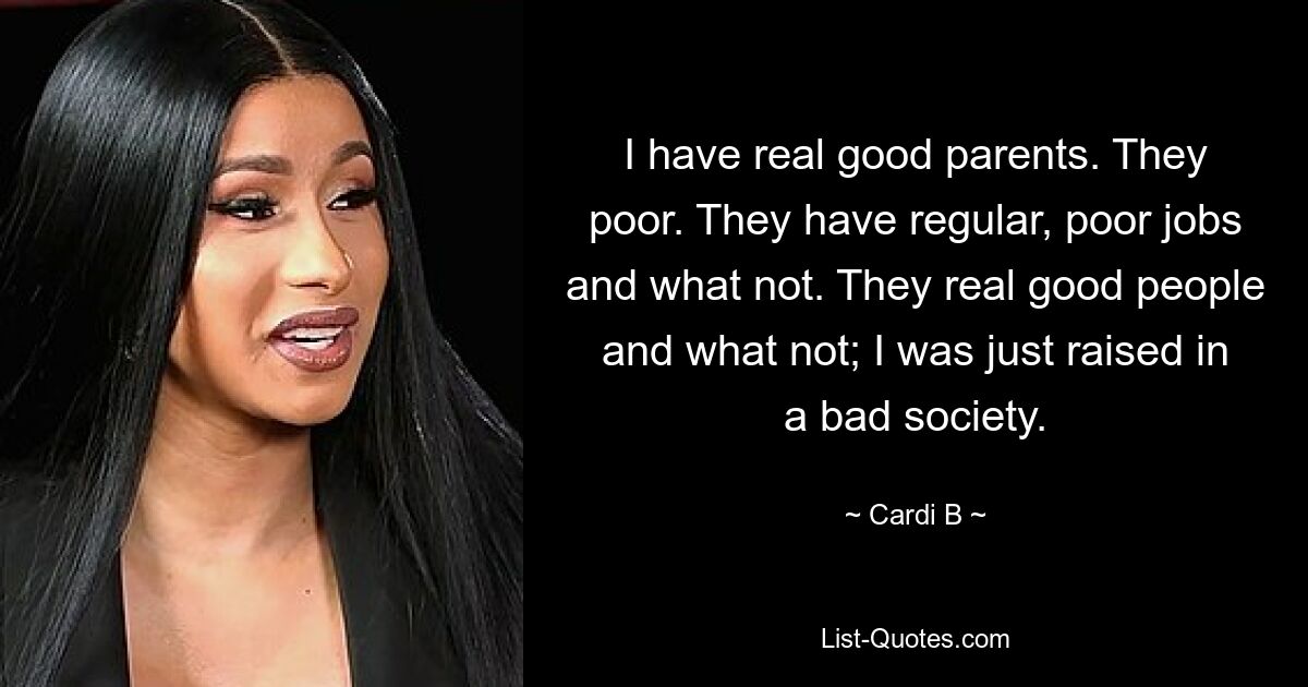 Ich habe wirklich gute Eltern. Sie sind arm. Sie haben reguläre, schlechte Jobs und was nicht. Das sind wirklich gute Leute und was nicht; Ich bin einfach in einer schlechten Gesellschaft aufgewachsen. — © Cardi B