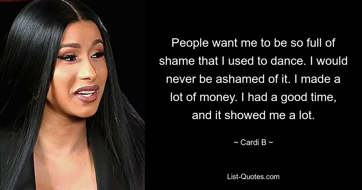 People want me to be so full of shame that I used to dance. I would never be ashamed of it. I made a lot of money. I had a good time, and it showed me a lot. — © Cardi B