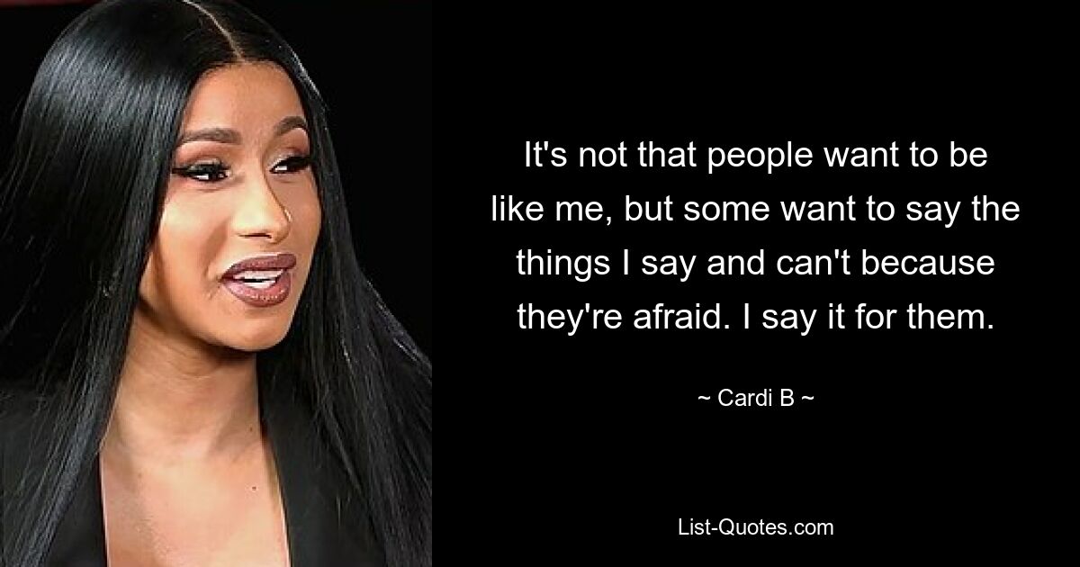 It's not that people want to be like me, but some want to say the things I say and can't because they're afraid. I say it for them. — © Cardi B